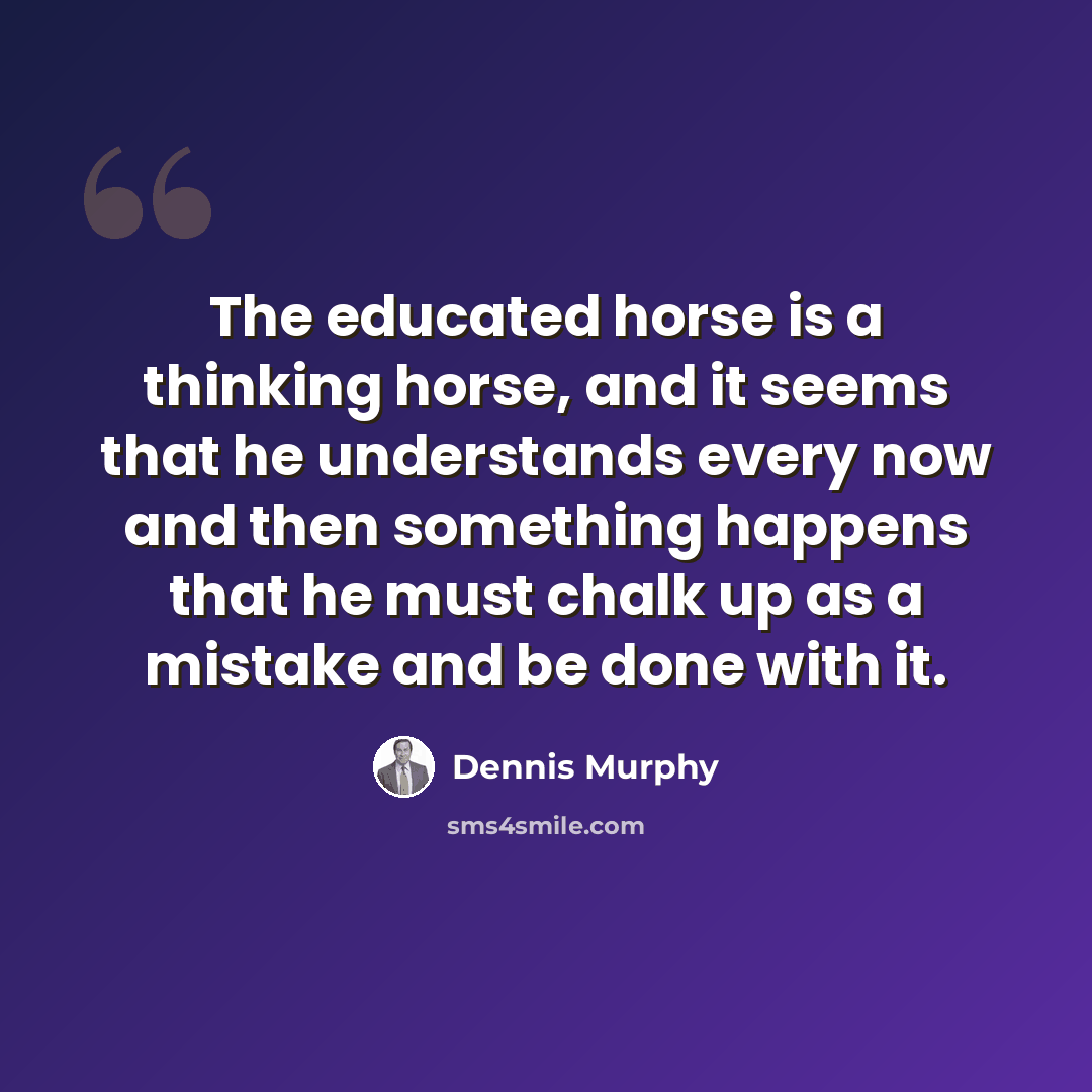 “The educated horse is a thinking horse, and it seems that he understands every now and then something happens that he must chalk up as a mistake and be done with it.” quote by Dennis Murphy