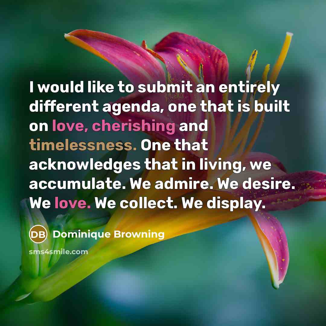 “I would like to submit an entirely different agenda, one that is built on love, cherishing and timelessness. One that acknowledges that in living, we accumulate. We admire. We desire. We love. We collect. We display.” quote by Dominique Browning