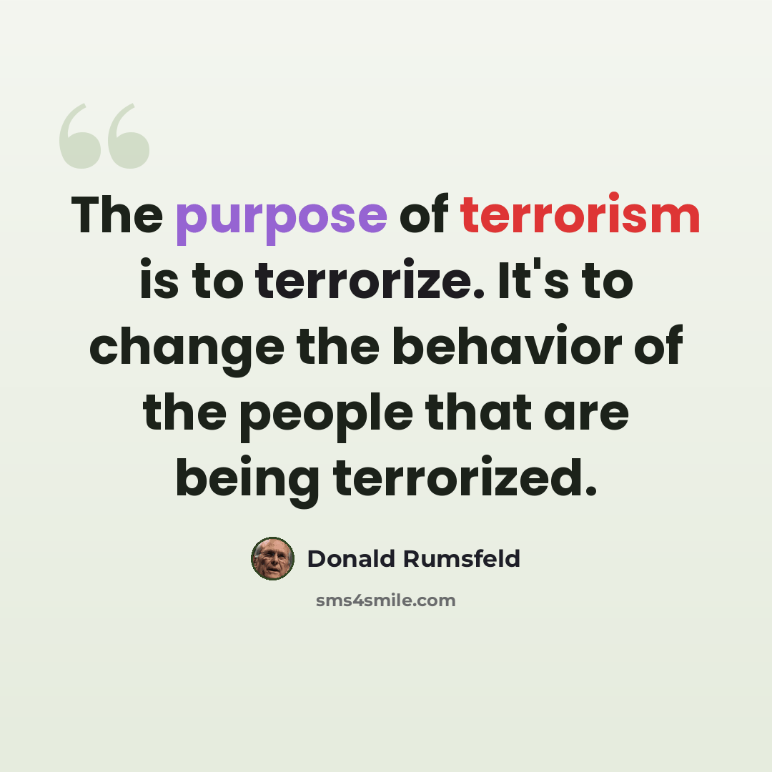 “The purpose of terrorism is to terrorize. It's to change the behavior of the people that are being terrorized.” quote by Donald Rumsfeld