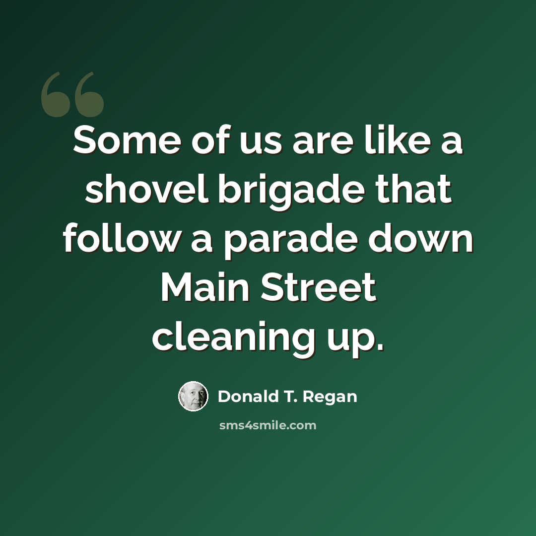“Some of us are like a shovel brigade that follow a parade down Main Street cleaning up.” quote by Donald T. Regan