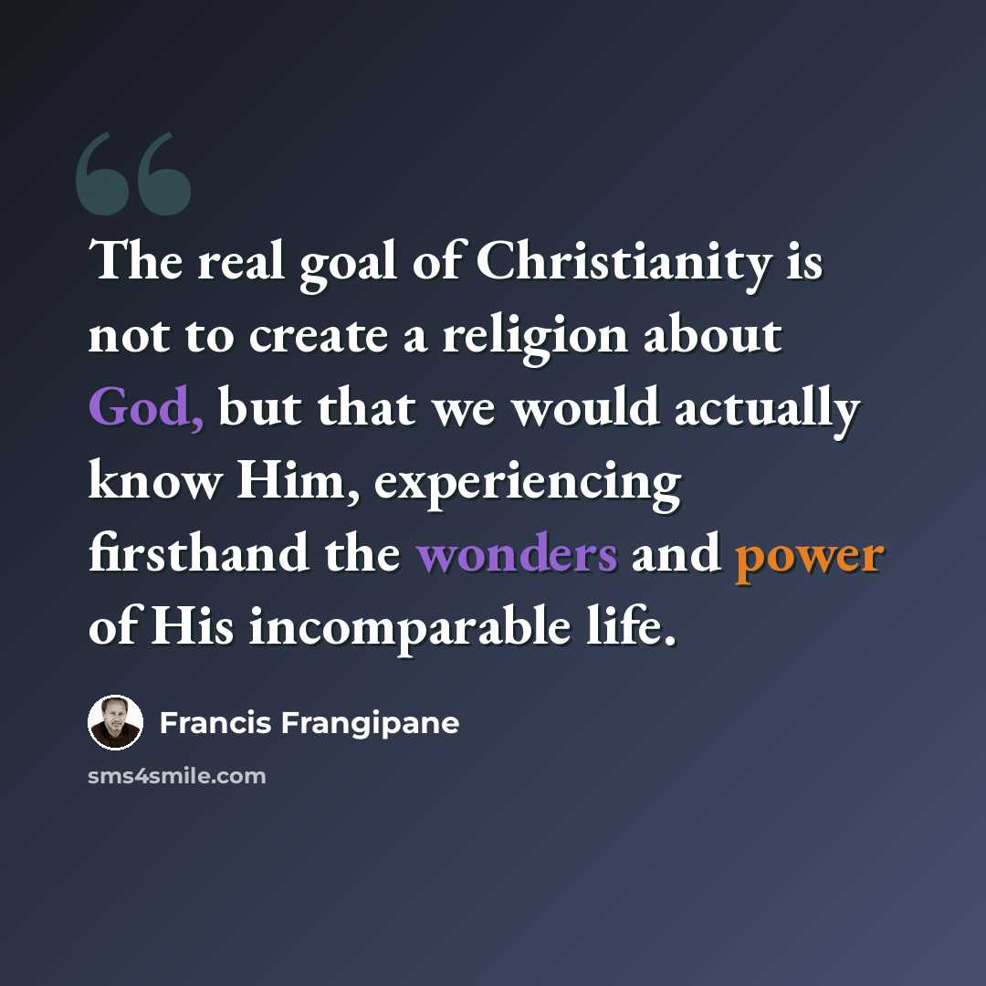 “The real goal of Christianity is not to create a religion about God, but that we would actually know Him, experiencing firsthand the wonders and power of His incomparable life.” quote by Francis Frangipane