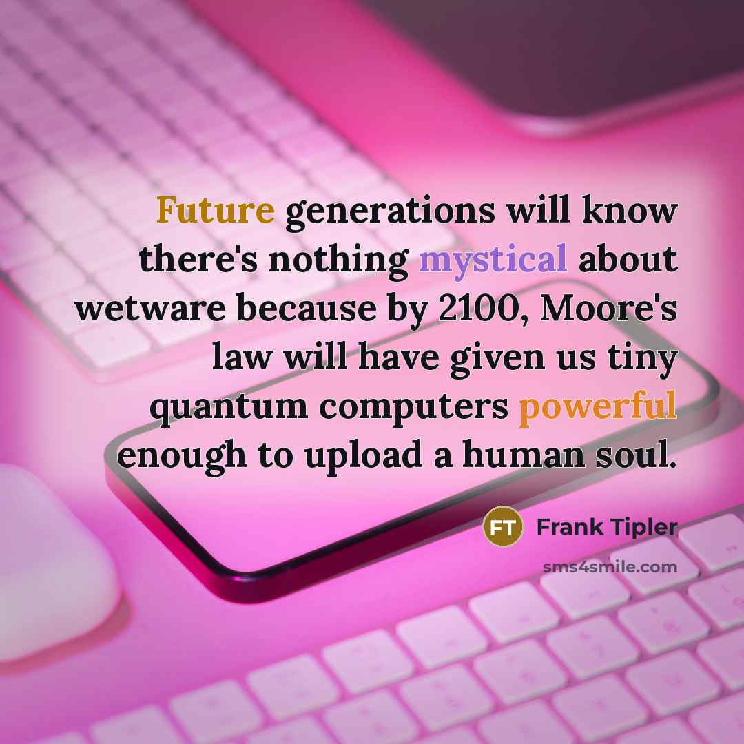 “Future generations will know there's nothing mystical about wetware because by 2100, Moore's law will have given us tiny quantum computers powerful enough to upload a human soul.” quote by Frank Tipler
