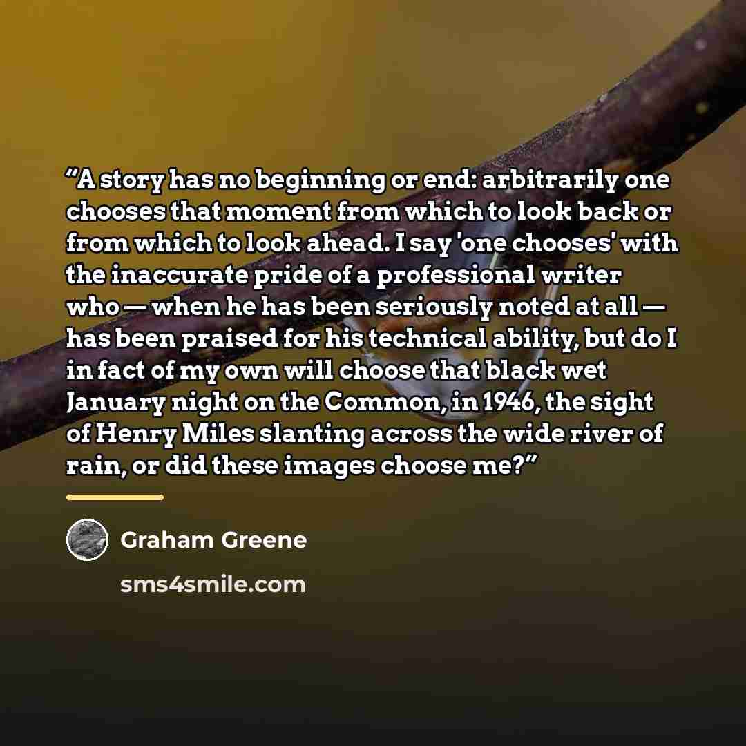 “A story has no beginning or end: arbitrarily one chooses that moment from which to look back or from which to look ahead. I say 'one chooses' with the inaccurate pride of a professional writer who — when he has been seriously noted at all — has been praised for his technical ability, but do I in…” quote by Graham Greene