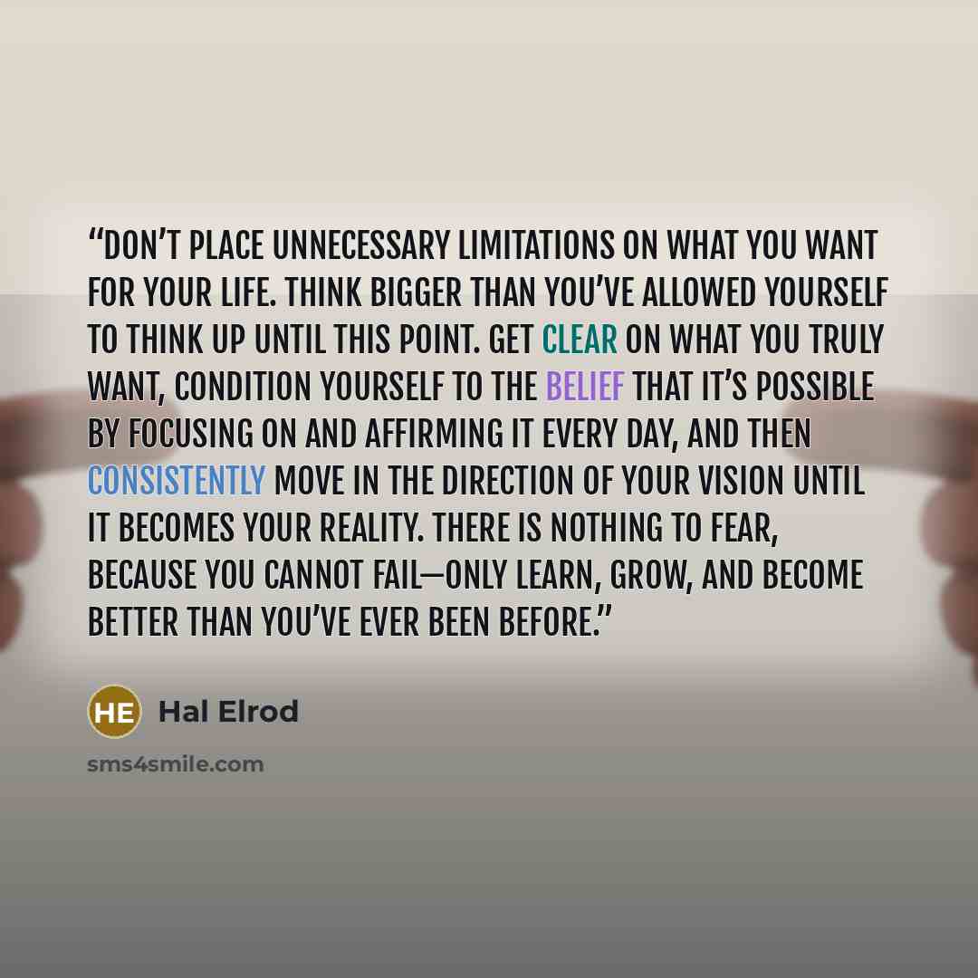 “Don’t place unnecessary limitations on what you want for your life. Think bigger than you’ve allowed yourself to think up until this point. Get clear on what you truly want, condition yourself to the belief that it’s possible by focusing on and affirming it every day, and then consistently move in…” quote by Hal Elrod