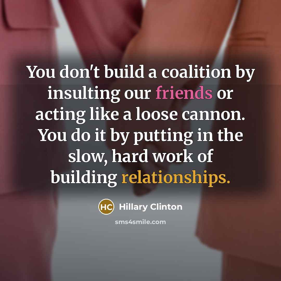 “You don't build a coalition by insulting our friends or acting like a loose cannon. You do it by putting in the slow, hard work of building relationships.” quote by Hillary Clinton