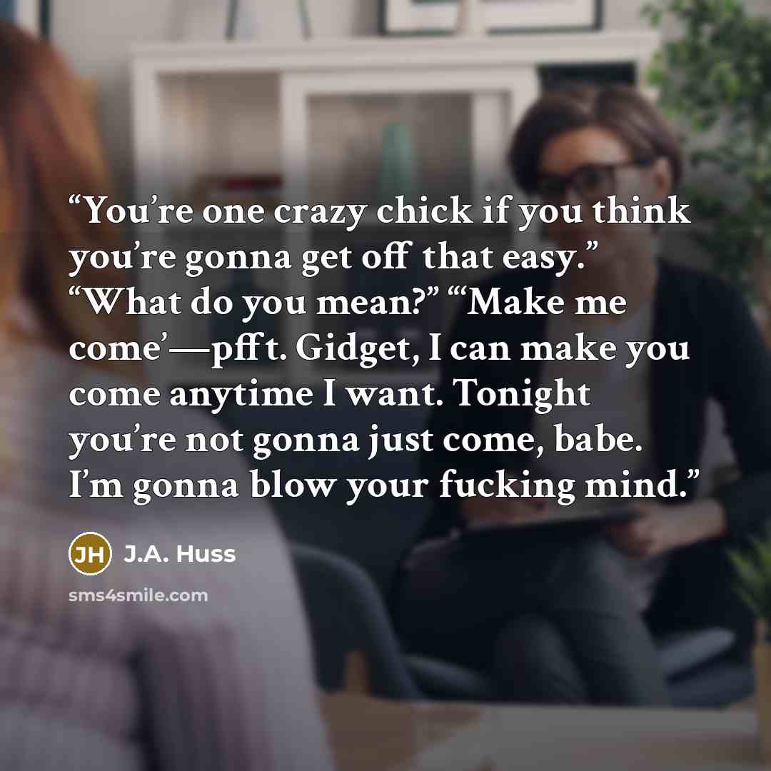 “You’re one crazy chick if you think you’re gonna get off that easy.” “What do you mean?” “‘Make me come’—pfft. Gidget, I can make you come anytime I want. Tonight you’re not gonna just come, babe. I’m gonna blow your fucking mind.” quote by J.A. Huss