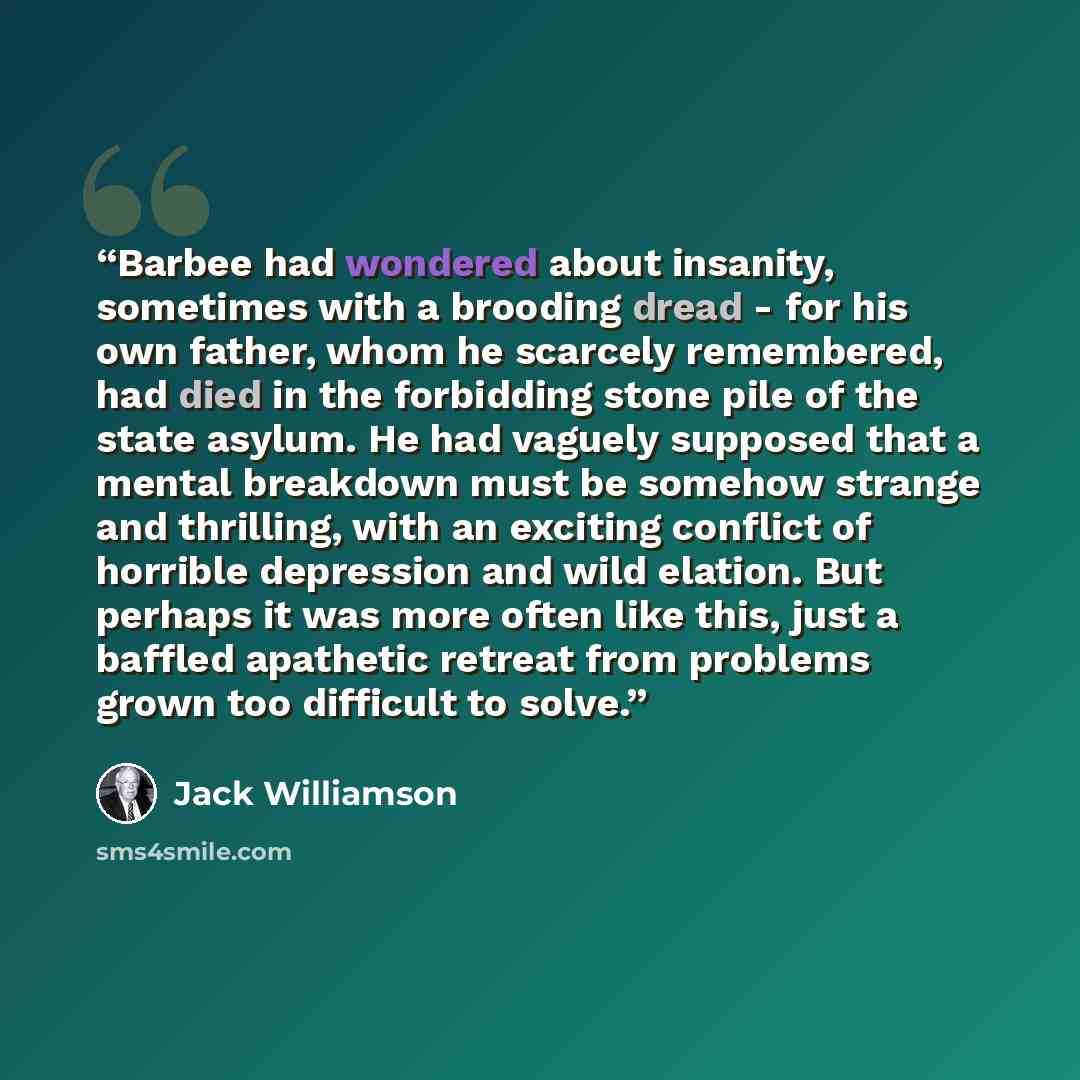 “Barbee had wondered about insanity, sometimes with a brooding dread - for his own father, whom he scarcely remembered, had died in the forbidding stone pile of the state asylum. He had vaguely supposed that a mental breakdown must be somehow strange and thrilling, with an exciting conflict of…” quote by Jack Williamson