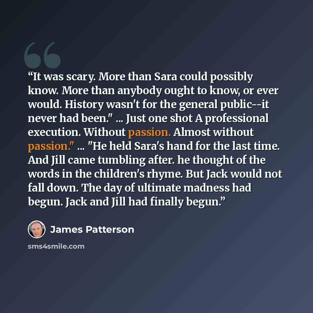 “It was scary. More than Sara could possibly know. More than anybody ought to know, or ever would. History wasn't for the general public--it never had been." ... Just one shot A professional execution. Without passion. Almost without passion." ... "He held Sara's hand for the last time. And Jill…” quote by James Patterson