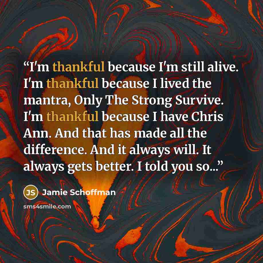 “I'm thankful because I'm still alive. I'm thankful because I lived the mantra, Only The Strong Survive. I'm thankful because I have Chris Ann. And that has made all the difference. And it always will. It always gets better. I told you so...” quote by Jamie Schoffman