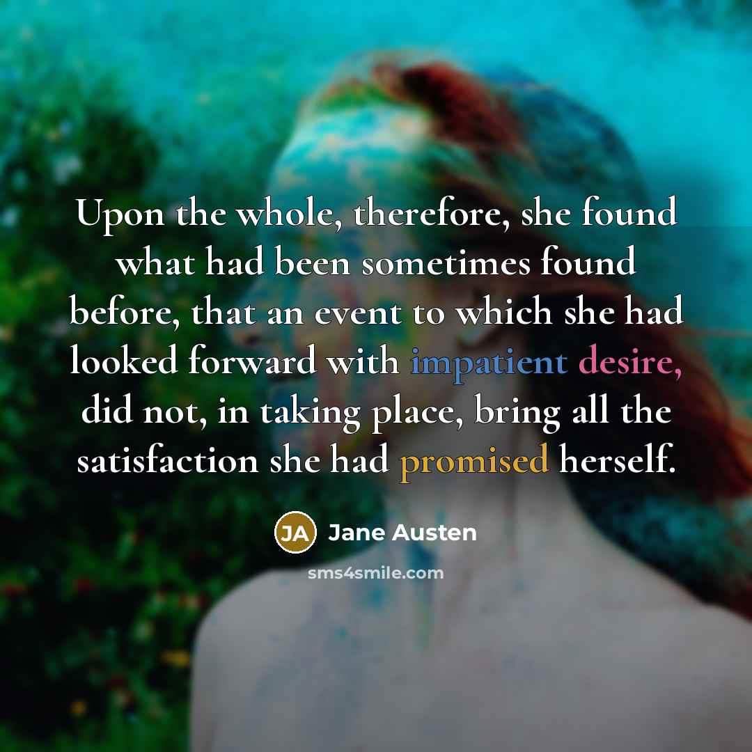 “Upon the whole, therefore, she found what had been sometimes found before, that an event to which she had looked forward with impatient desire, did not, in taking place, bring all the satisfaction she had promised herself.” quote by Jane Austen