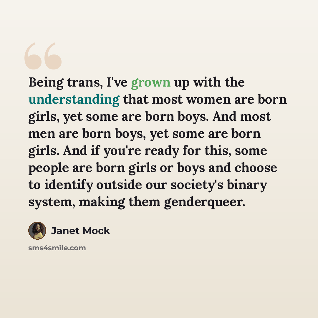 “Being trans, I've grown up with the understanding that most women are born girls, yet some are born boys. And most men are born boys, yet some are born girls. And if you're ready for this, some people are born girls or boys and choose to identify outside our society's binary system, making them…” quote by Janet Mock
