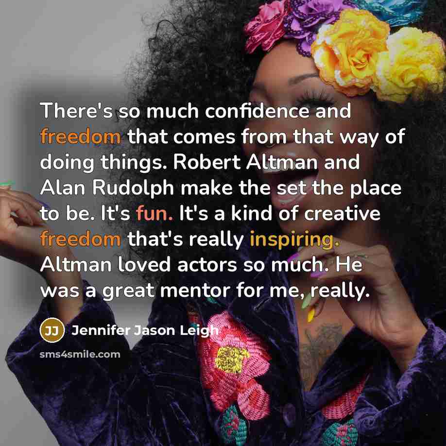 “There's so much confidence and freedom that comes from that way of doing things. Robert Altman and Alan Rudolph make the set the place to be. It's fun. It's a kind of creative freedom that's really inspiring. Altman loved actors so much. He was a great mentor for me, really.” quote by Jennifer Jason Leigh