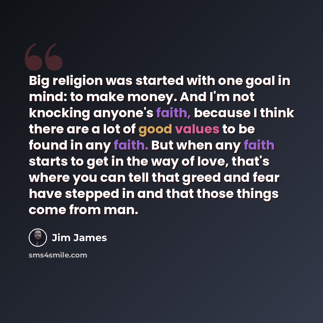 “Big religion was started with one goal in mind: to make money. And I'm not knocking anyone's faith, because I think there are a lot of good values to be found in any faith. But when any faith starts to get in the way of love, that's where you can tell that greed and fear have stepped in and that…” quote by Jim James