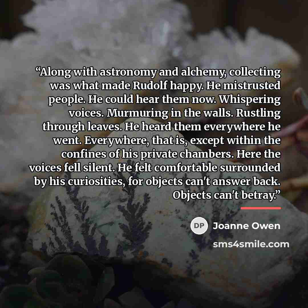 “Along with astronomy and alchemy, collecting was what made Rudolf happy. He mistrusted people. He could hear them now. Whispering voices. Murmuring in the walls. Rustling through leaves. He heard them everywhere he went. Everywhere, that is, except within the confines of his private chambers. Here…” quote by Joanne Owen