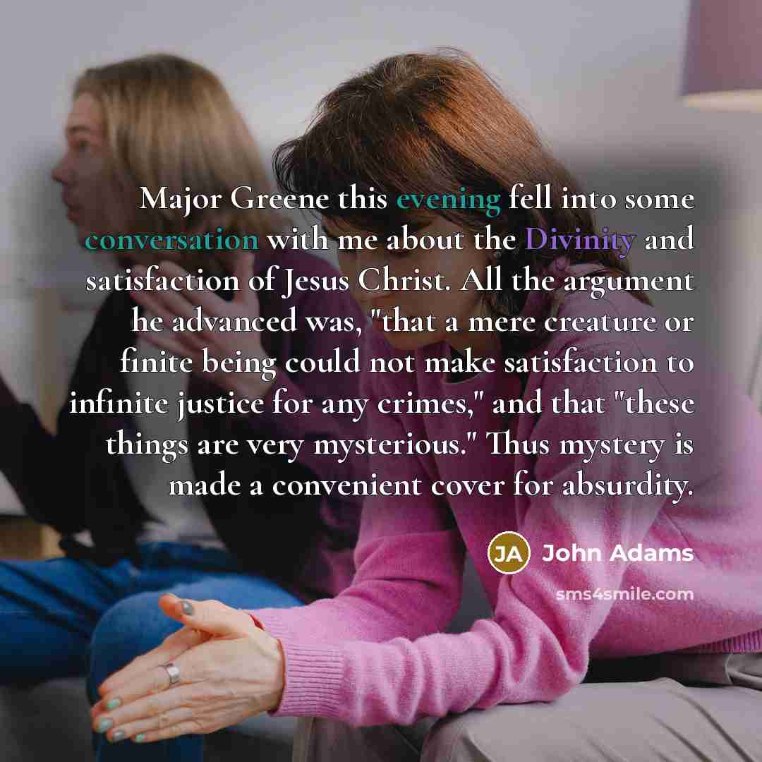 “Major Greene this evening fell into some conversation with me about the Divinity and satisfaction of Jesus Christ. All the argument he advanced was, "that a mere creature or finite being could not make satisfaction to infinite justice for any crimes," and that "these things are very mysterious."…” quote by John Adams