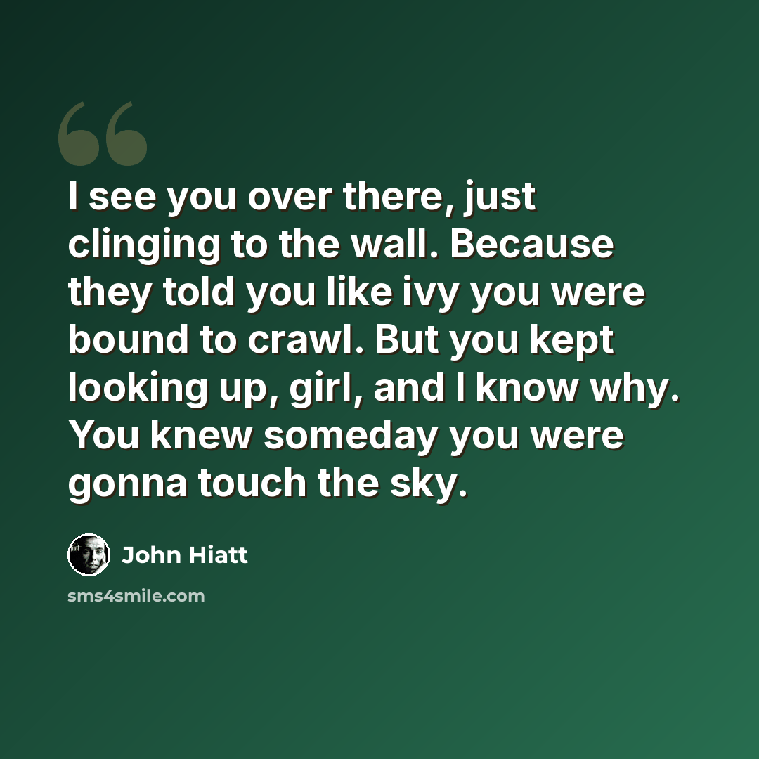 “I see you over there, just clinging to the wall. Because they told you like ivy you were bound to crawl. But you kept looking up, girl, and I know why. You knew someday you were gonna touch the sky.” quote by John Hiatt