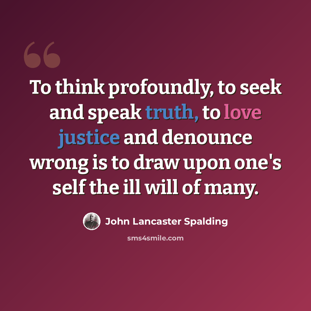 “To think profoundly, to seek and speak truth, to love justice and denounce wrong is to draw upon one's self the ill will of many.” quote by John Lancaster Spalding