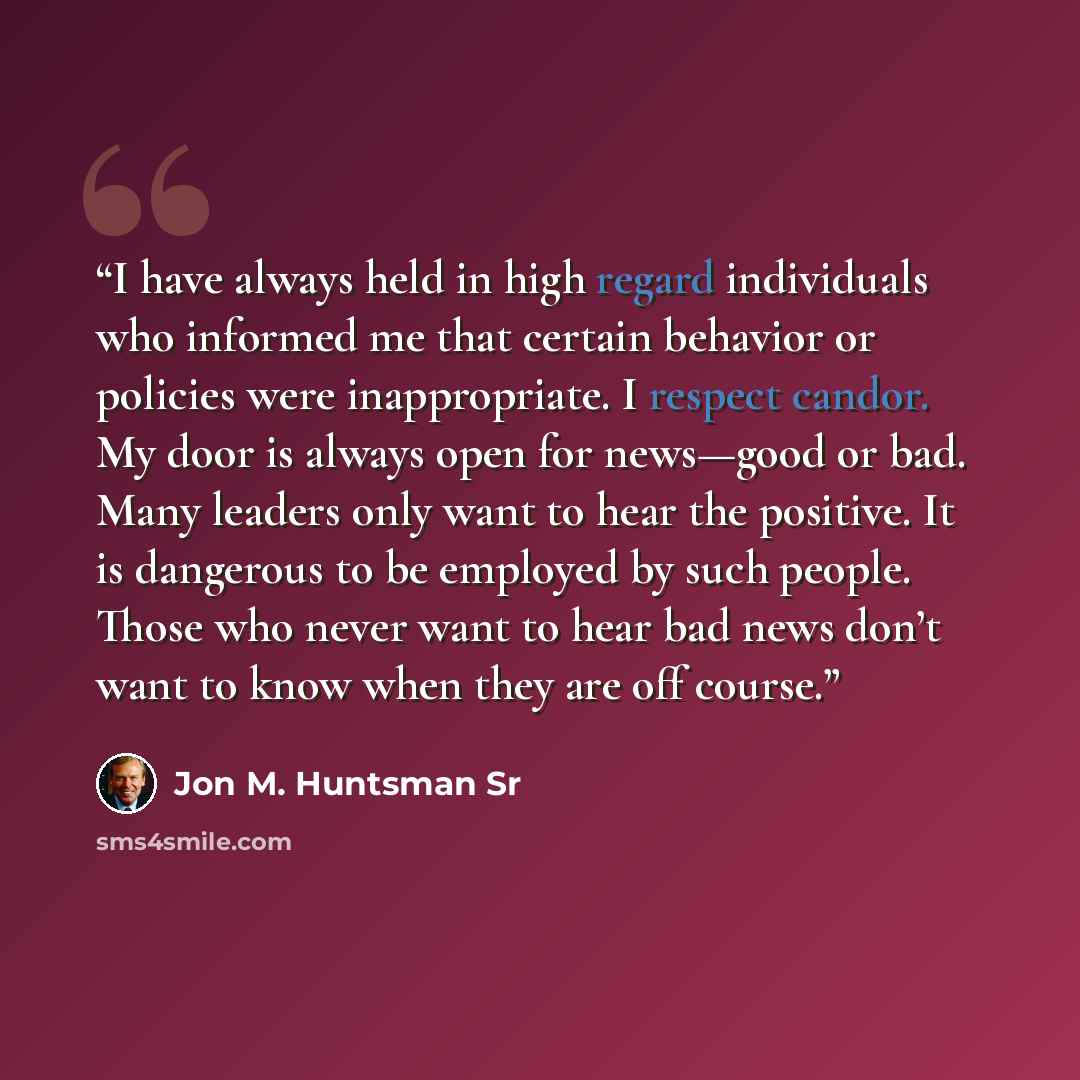 “I have always held in high regard individuals who informed me that certain behavior or policies were inappropriate. I respect candor. My door is always open for news—good or bad. Many leaders only want to hear the positive. It is dangerous to be employed by such people. Those who never want to…” quote by Jon M. Huntsman Sr