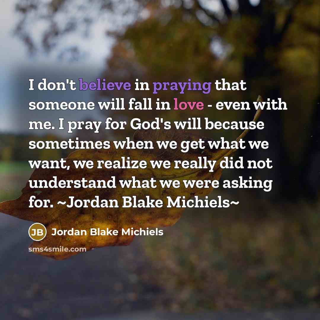 “I don't believe in praying that someone will fall in love - even with me. I pray for God's will because sometimes when we get what we want, we realize we really did not understand what we were asking for. ~Jordan Blake Michiels~” quote by Jordan Blake Michiels