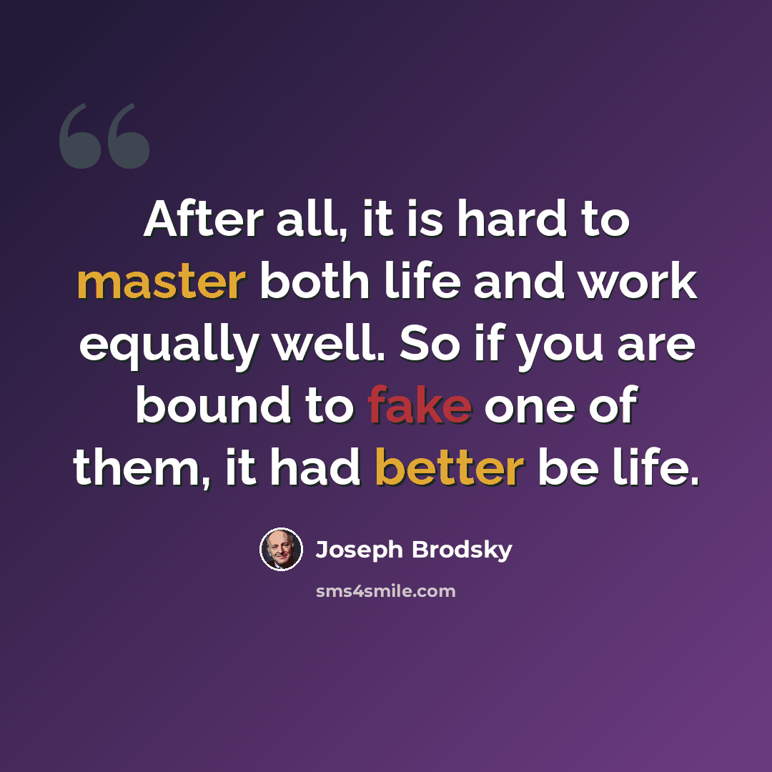 “After all, it is hard to master both life and work equally well. So if you are bound to fake one of them, it had better be life.” quote by Joseph Brodsky