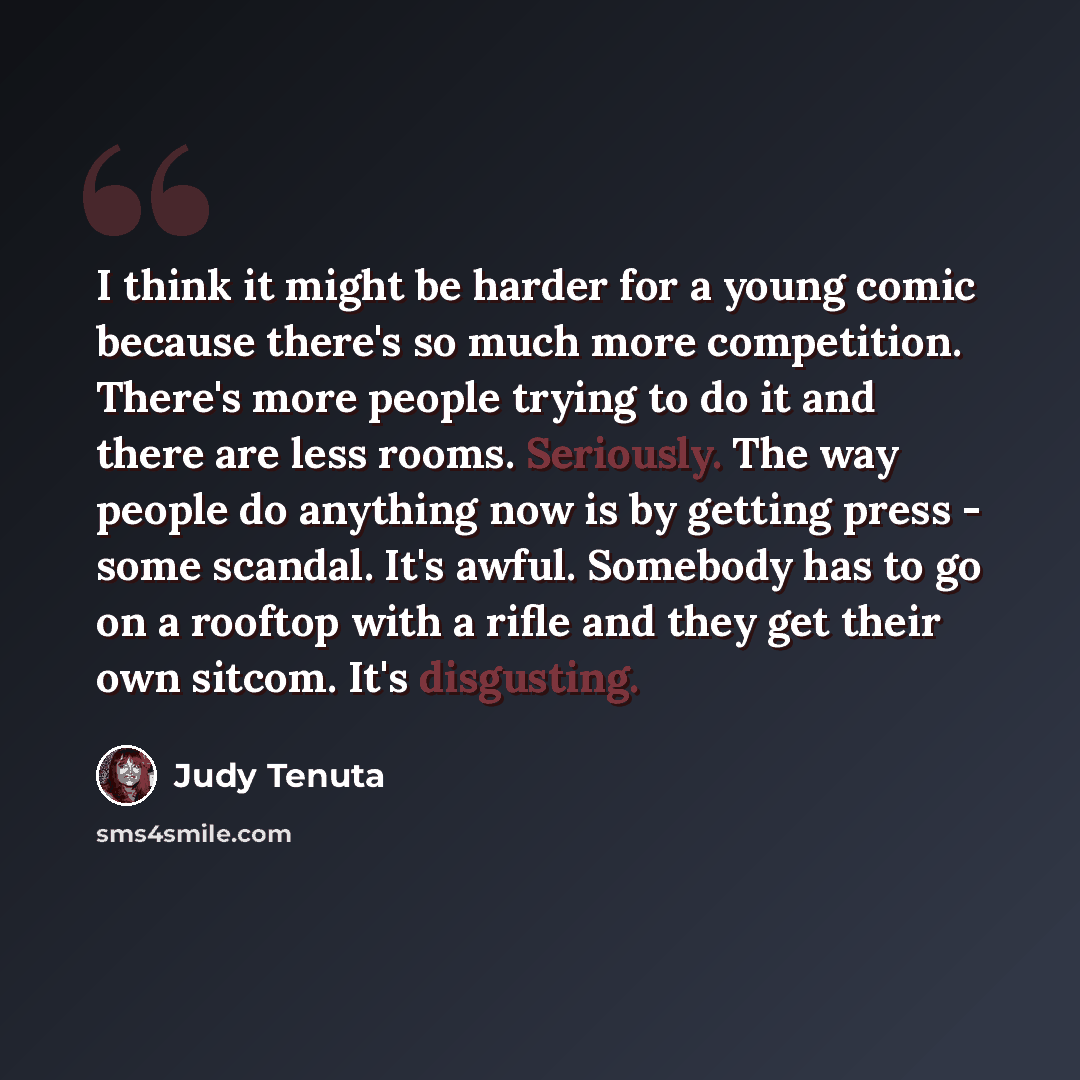 “I think it might be harder for a young comic because there's so much more competition. There's more people trying to do it and there are less rooms. Seriously. The way people do anything now is by getting press - some scandal. It's awful. Somebody has to go on a rooftop with a rifle and they get…” quote by Judy Tenuta