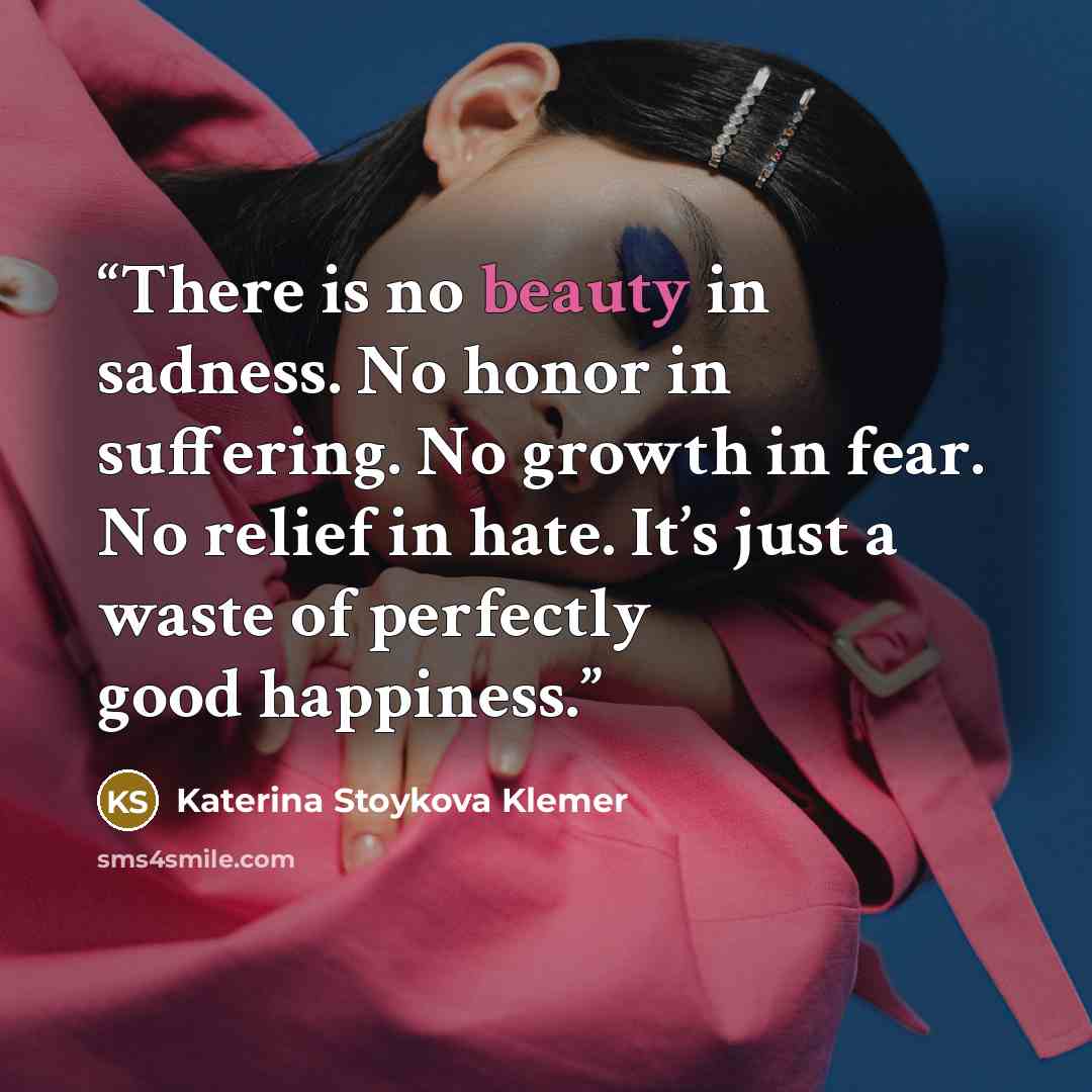 “There is no beauty in sadness. No honor in suffering. No growth in fear. No relief in hate. It’s just a waste of perfectly good happiness.” quote by Katerina Stoykova Klemer