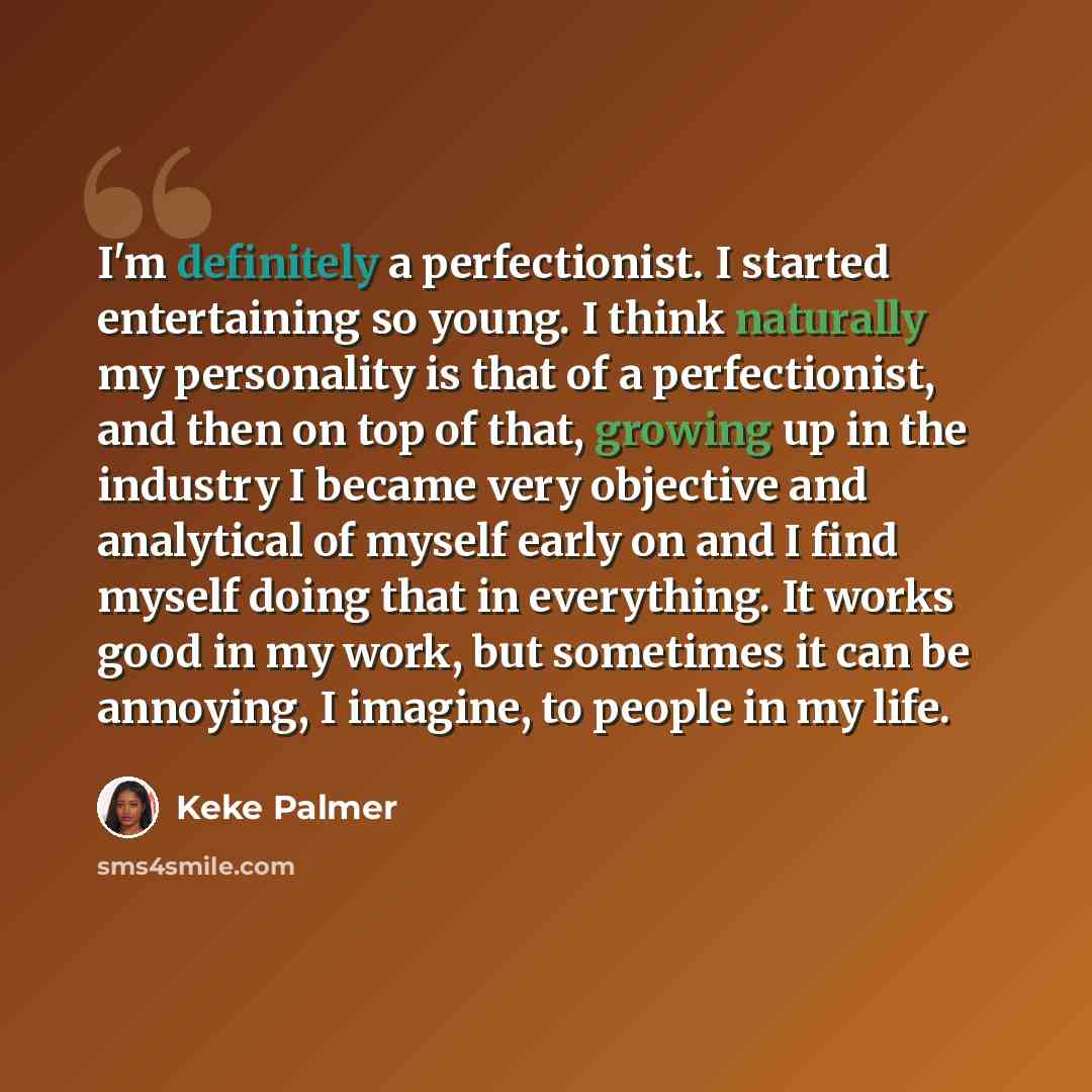 “I'm definitely a perfectionist. I started entertaining so young. I think naturally my personality is that of a perfectionist, and then on top of that, growing up in the industry I became very objective and analytical of myself early on and I find myself doing that in everything. It works good in…” quote by Keke Palmer