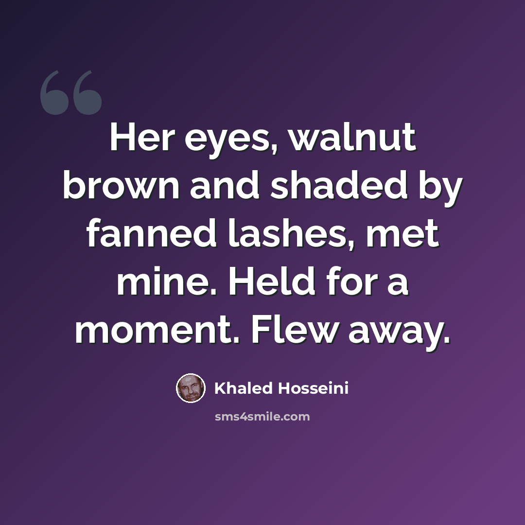 “Her eyes, walnut brown and shaded by fanned lashes, met mine. Held for a moment. Flew away.” quote by Khaled Hosseini