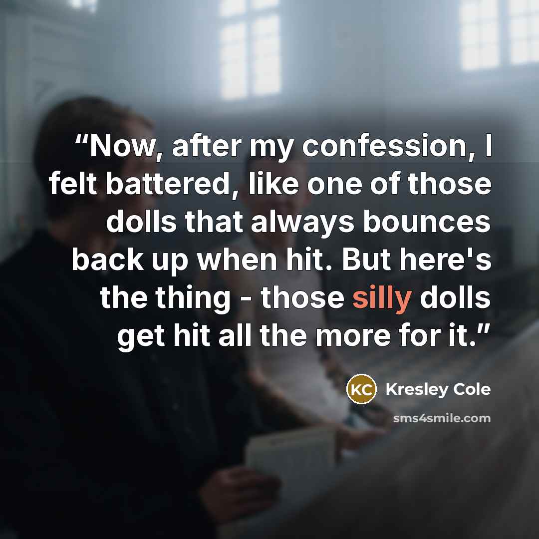 “Now, after my confession, I felt battered, like one of those dolls that always bounces back up when hit. But here's the thing - those silly dolls get hit all the more for it.” quote by Kresley Cole