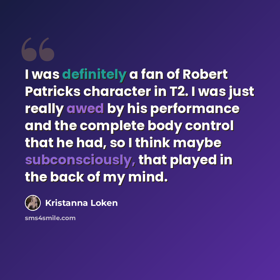 “I was definitely a fan of Robert Patricks character in T2. I was just really awed by his performance and the complete body control that he had, so I think maybe subconsciously, that played in the back of my mind.” quote by Kristanna Loken