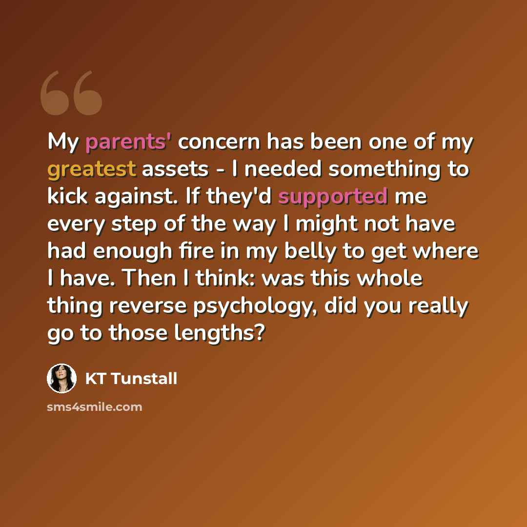 “My parents' concern has been one of my greatest assets - I needed something to kick against. If they'd supported me every step of the way I might not have had enough fire in my belly to get where I have. Then I think: was this whole thing reverse psychology, did you really go to those lengths?” quote by KT Tunstall