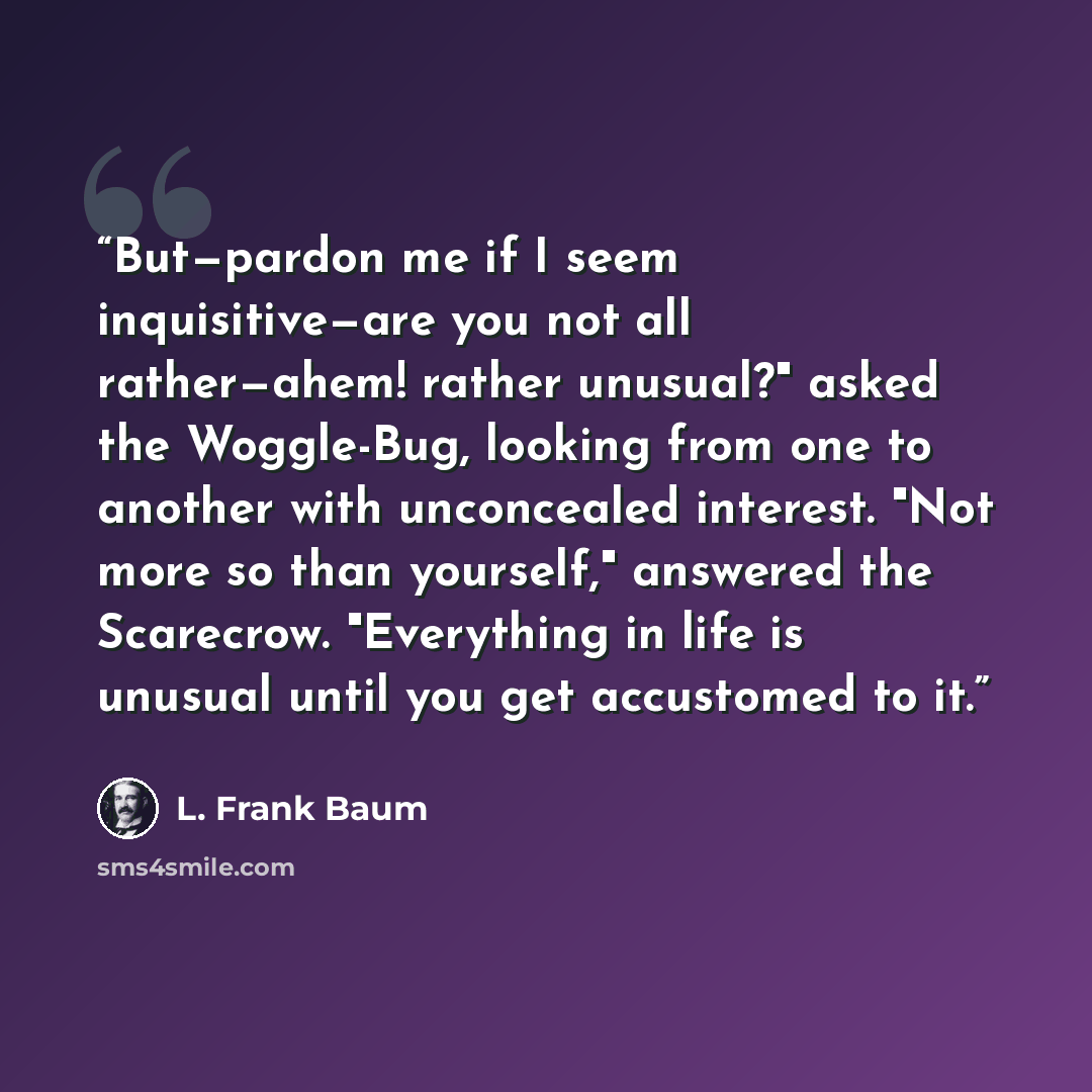 “But—pardon me if I seem inquisitive—are you not all rather—ahem! rather unusual?" asked the Woggle-Bug, looking from one to another with unconcealed interest. "Not more so than yourself," answered the Scarecrow. "Everything in life is unusual until you get accustomed to it.” quote by L. Frank Baum
