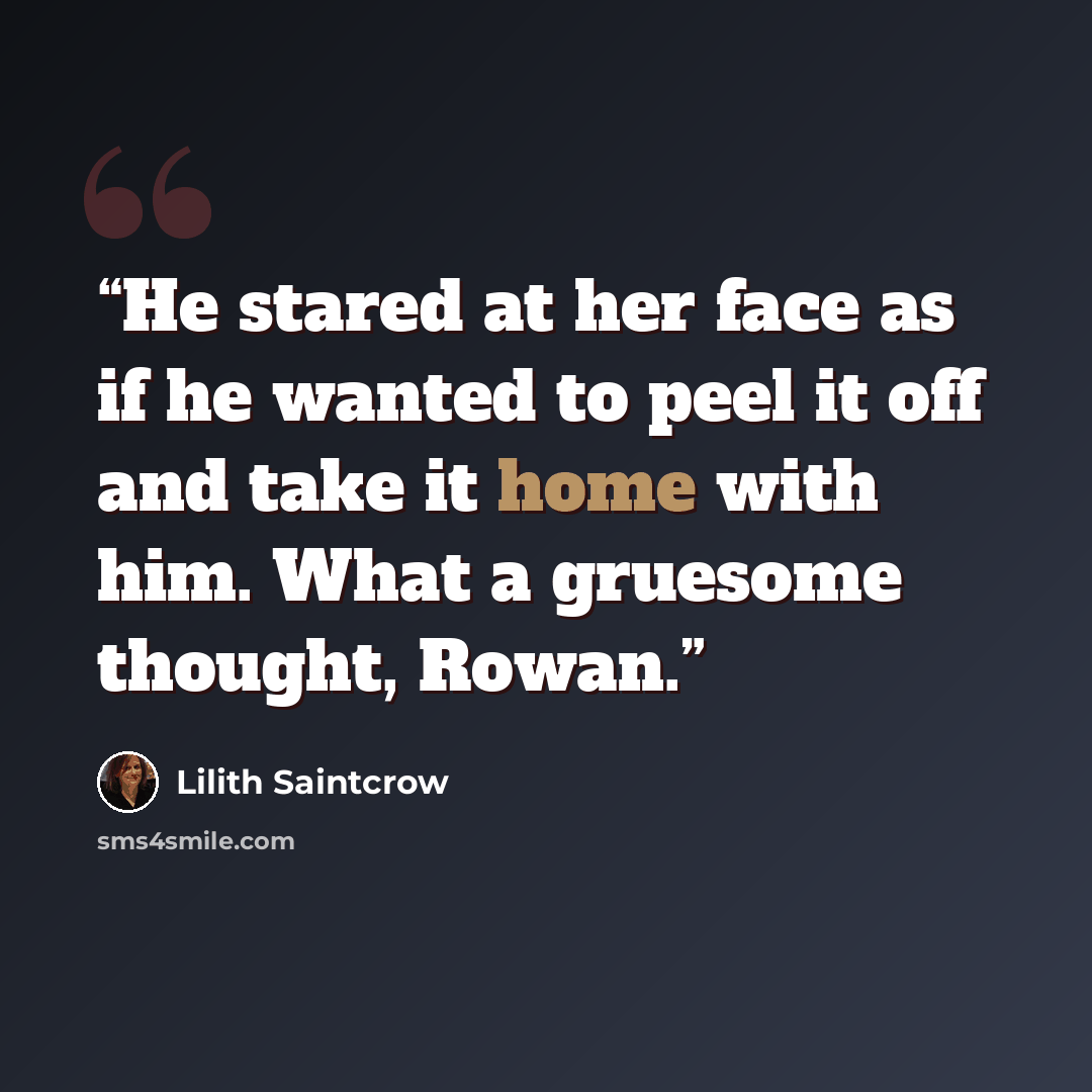“He stared at her face as if he wanted to peel it off and take it home with him. What a gruesome thought, Rowan.” quote by Lilith Saintcrow