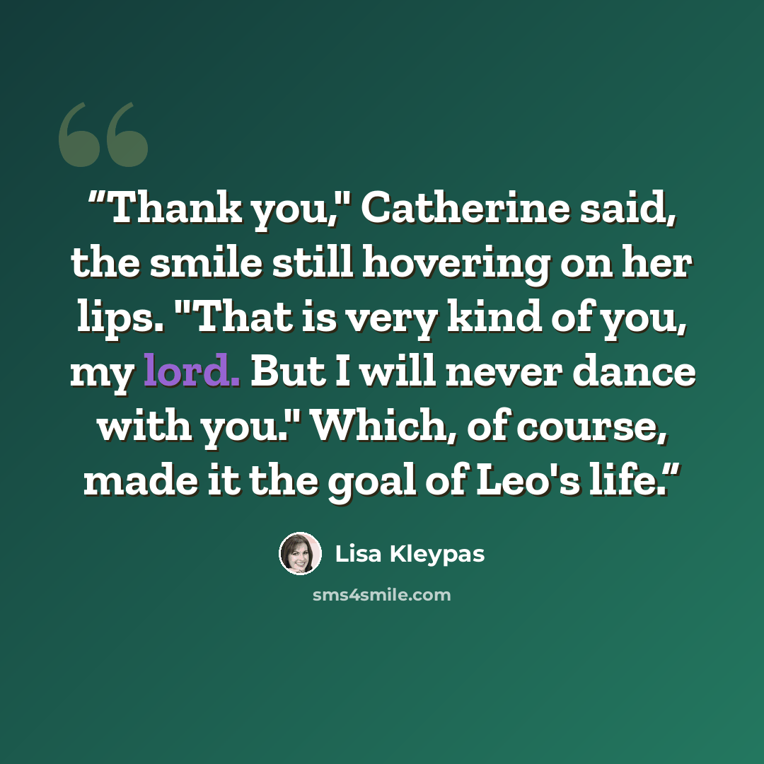 “Thank you," Catherine said, the smile still hovering on her lips. "That is very kind of you, my lord. But I will never dance with you." Which, of course, made it the goal of Leo's life.” quote by Lisa Kleypas