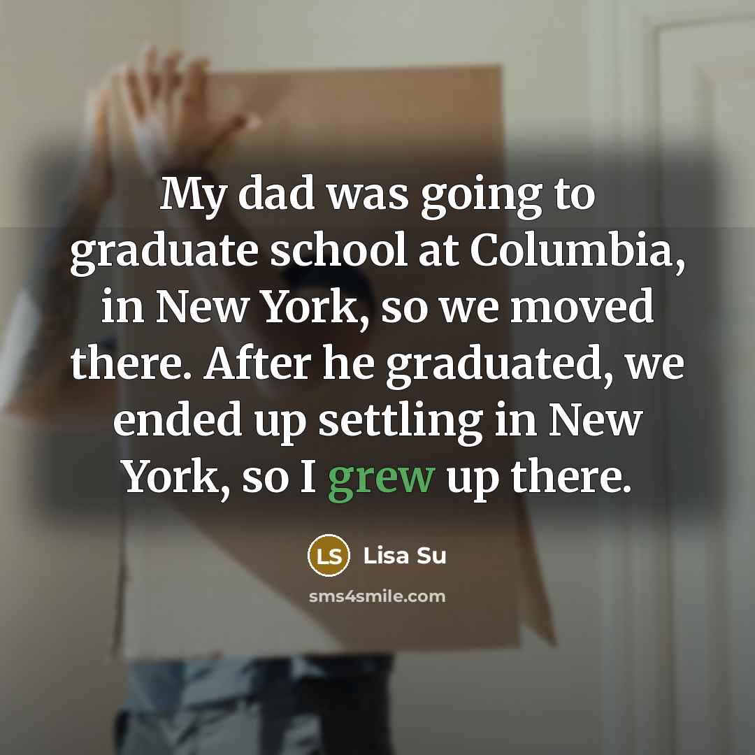 “My dad was going to graduate school at Columbia, in New York, so we moved there. After he graduated, we ended up settling in New York, so I grew up there.” quote by Lisa Su