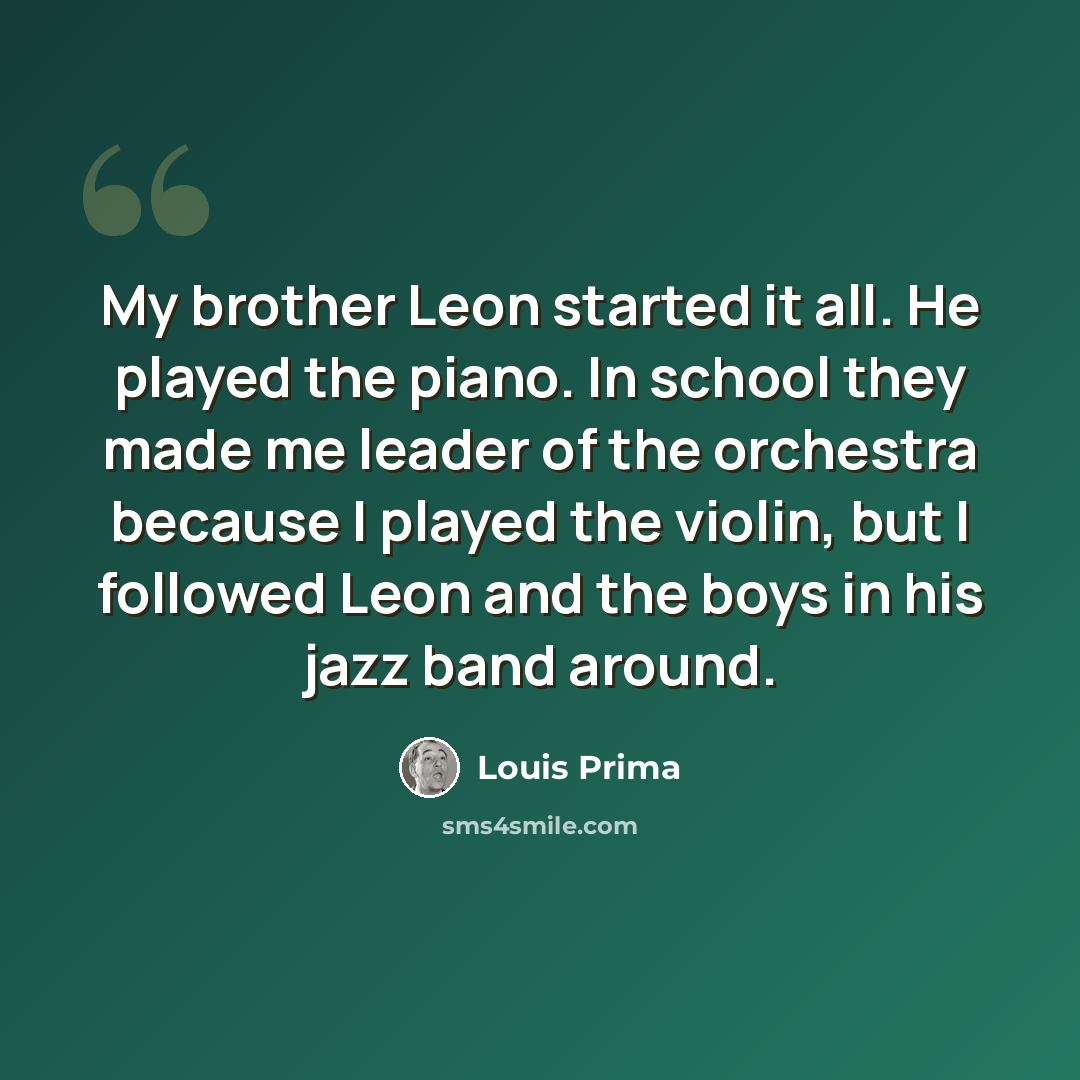 “My brother Leon started it all. He played the piano. In school they made me leader of the orchestra because I played the violin, but I followed Leon and the boys in his jazz band around.” quote by Louis Prima