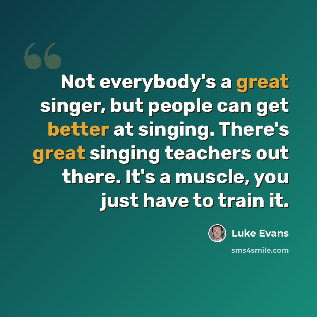 “Not everybody's a great singer, but people can get better at singing. There's great singing teachers out there. It's a muscle, you just have to train it.” quote by Luke Evans