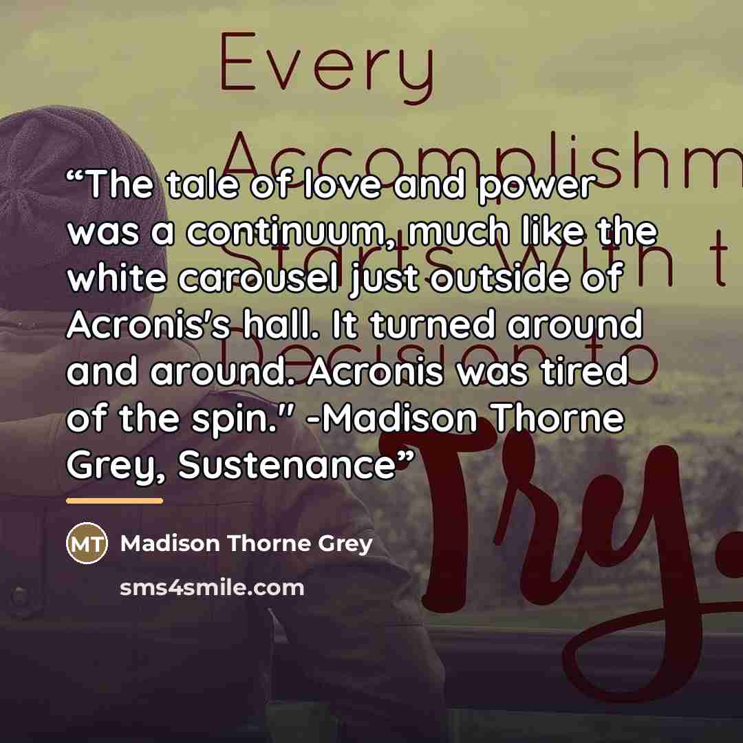 “The tale of love and power was a continuum, much like the white carousel just outside of Acronis's hall. It turned around and around. Acronis was tired of the spin." -Madison Thorne Grey, Sustenance” quote by Madison Thorne Grey