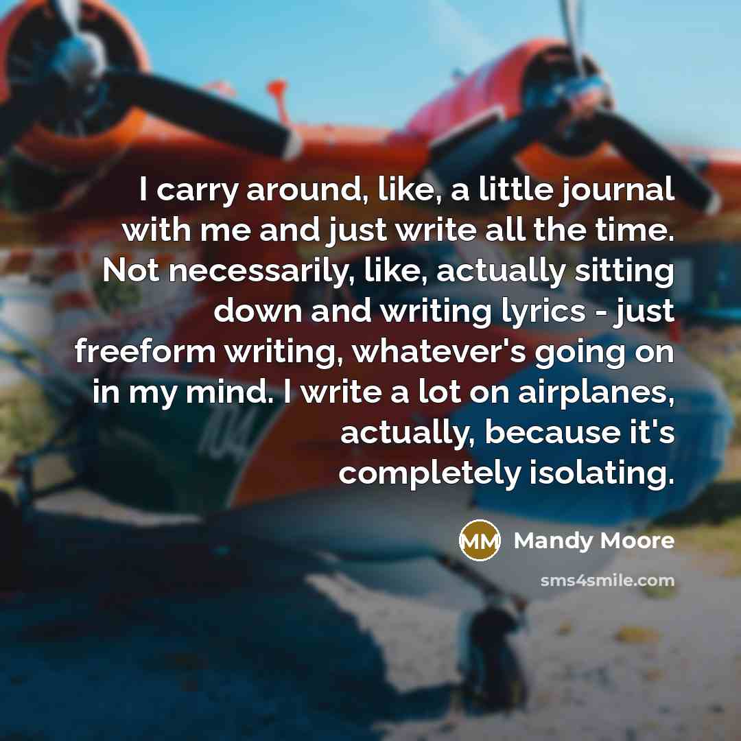 “I carry around, like, a little journal with me and just write all the time. Not necessarily, like, actually sitting down and writing lyrics - just freeform writing, whatever's going on in my mind. I write a lot on airplanes, actually, because it's completely isolating.” quote by Mandy Moore
