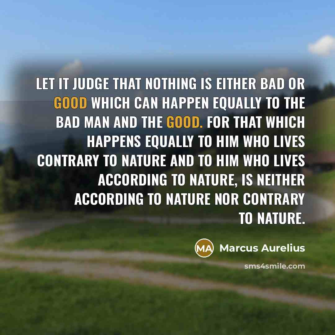 “Let it judge that nothing is either bad or good which can happen equally to the bad man and the good. For that which happens equally to him who lives contrary to nature and to him who lives according to nature, is neither according to nature nor contrary to nature.” quote by Marcus Aurelius