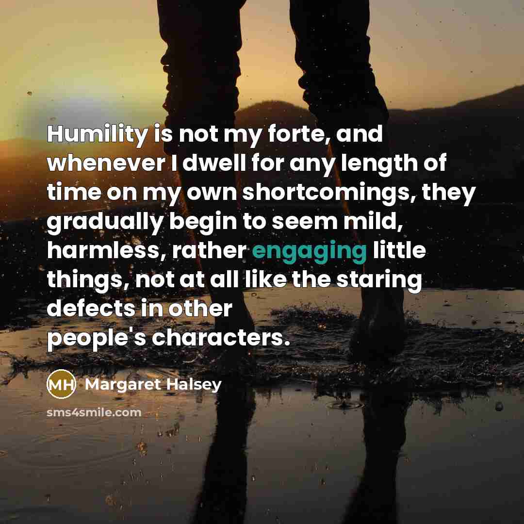 “Humility is not my forte, and whenever I dwell for any length of time on my own shortcomings, they gradually begin to seem mild, harmless, rather engaging little things, not at all like the staring defects in other people's characters.” quote by Margaret Halsey