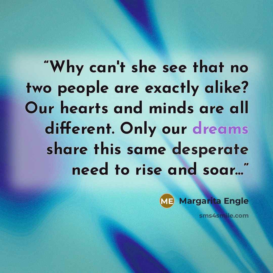 “Why can't she see that no two people are exactly alike? Our hearts and minds are all different. Only our dreams share this same desperate need to rise and soar...” quote by Margarita Engle