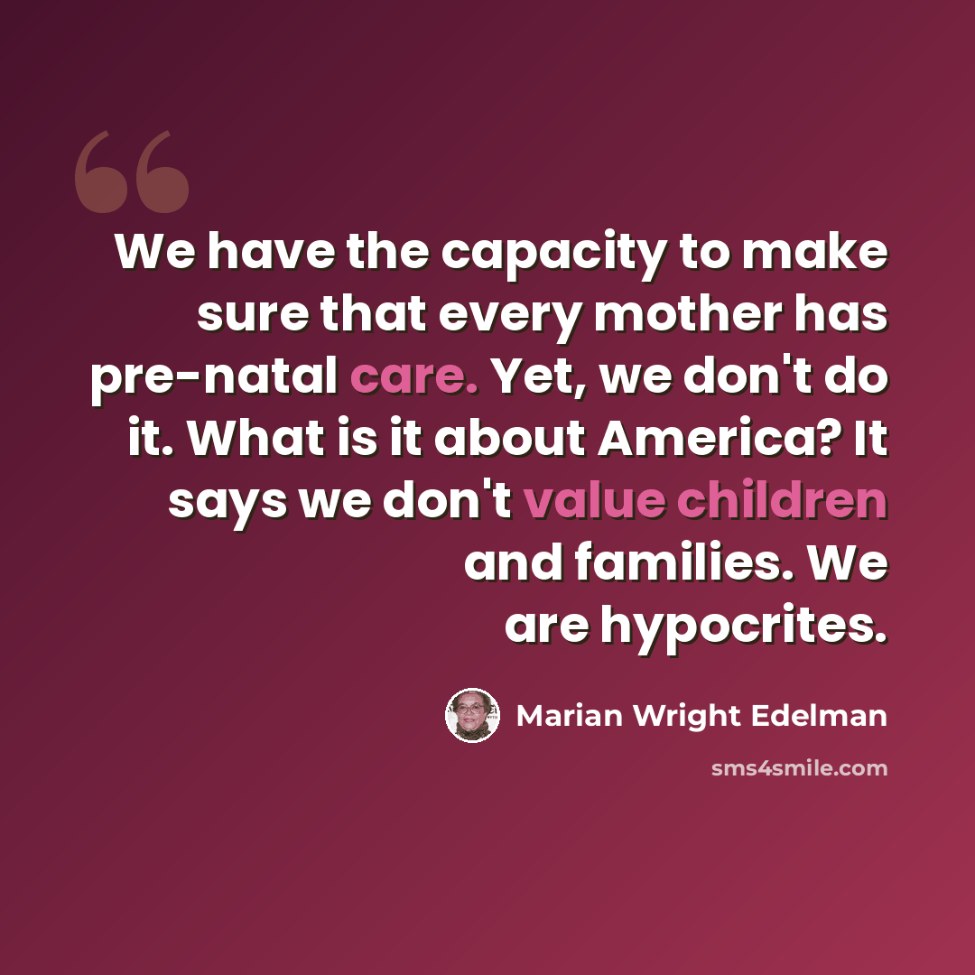 “We have the capacity to make sure that every mother has pre-natal care. Yet, we don't do it. What is it about America? It says we don't value children and families. We are hypocrites.” quote by Marian Wright Edelman