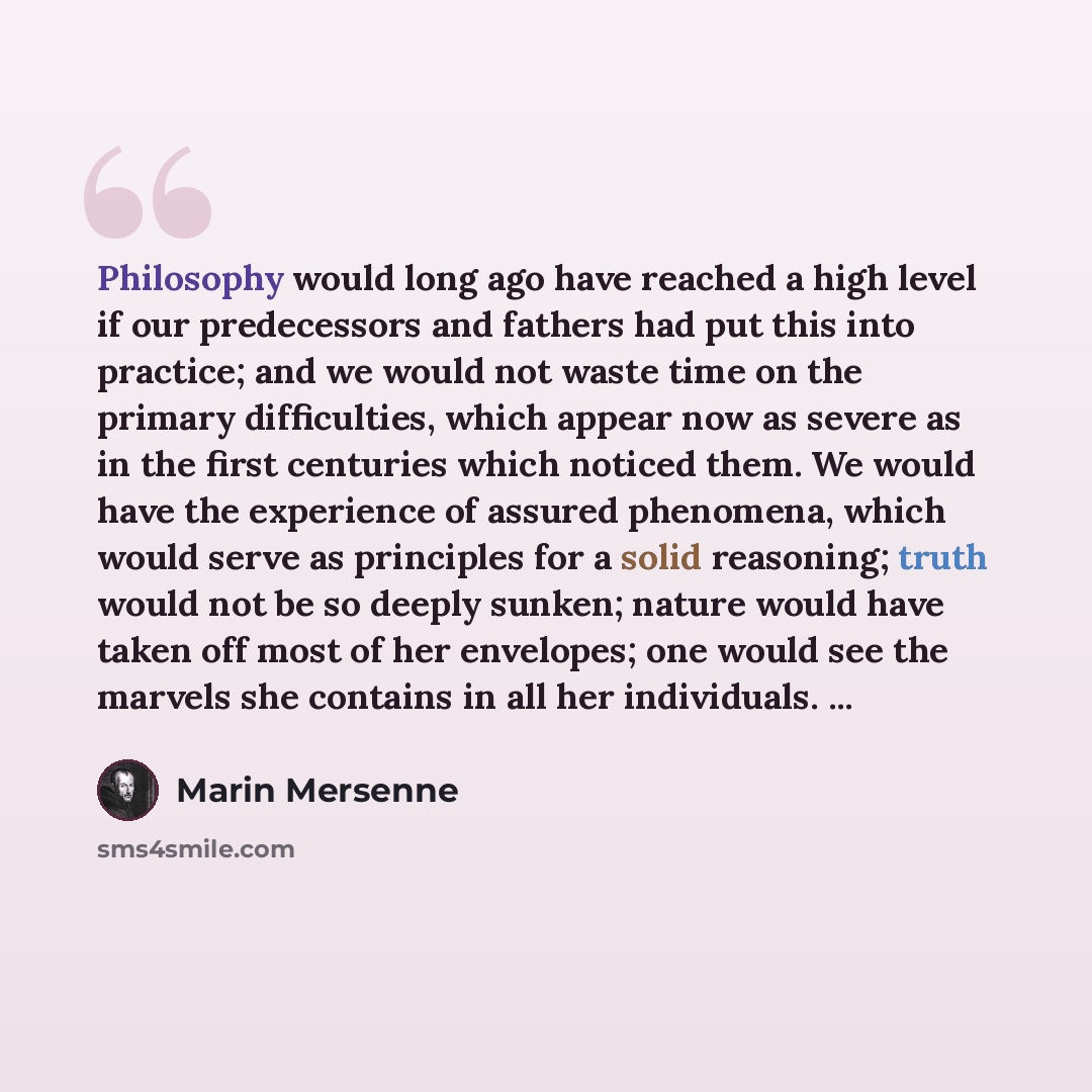 “Philosophy would long ago have reached a high level if our predecessors and fathers had put this into practice; and we would not waste time on the primary difficulties, which appear now as severe as in the first centuries which noticed them. We would have the experience of assured phenomena, which…” quote by Marin Mersenne