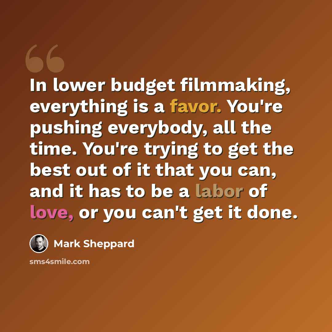 “In lower budget filmmaking, everything is a favor. You're pushing everybody, all the time. You're trying to get the best out of it that you can, and it has to be a labor of love, or you can't get it done.” quote by Mark Sheppard