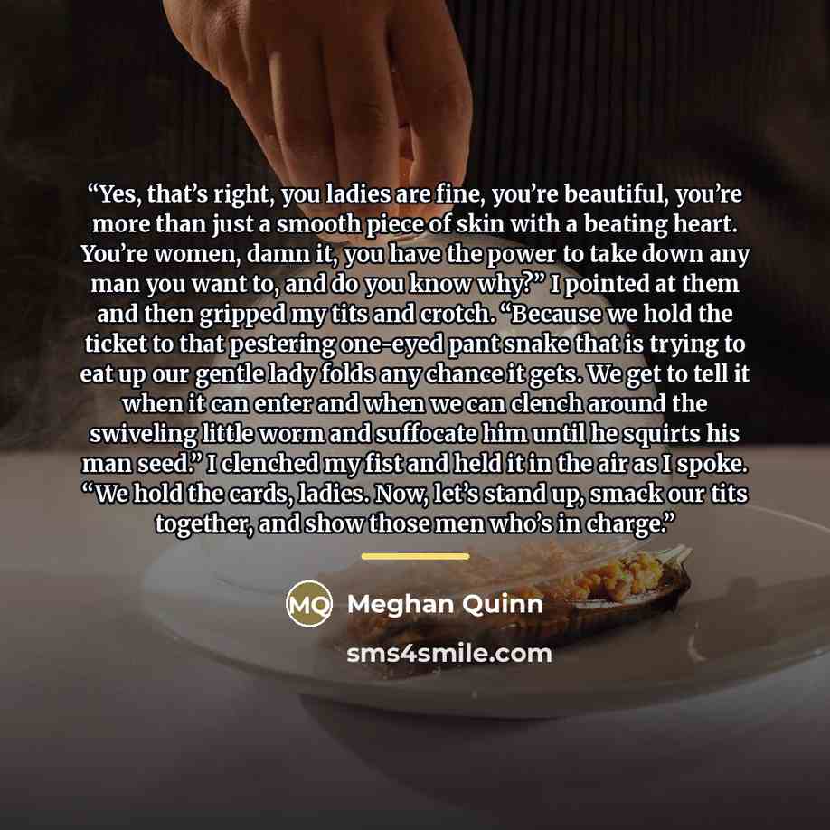 “Yes, that’s right, you ladies are fine, you’re beautiful, you’re more than just a smooth piece of skin with a beating heart. You’re women, damn it, you have the power to take down any man you want to, and do you know why?” I pointed at them and then gripped my tits and crotch. “Because we hold the…” quote by Meghan Quinn