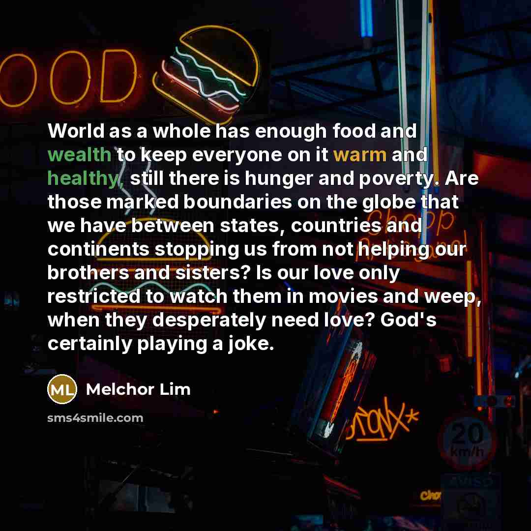 “World as a whole has enough food and wealth to keep everyone on it warm and healthy, still there is hunger and poverty. Are those marked boundaries on the globe that we have between states, countries and continents stopping us from not helping our brothers and sisters? Is our love only restricted…” quote by Melchor Lim