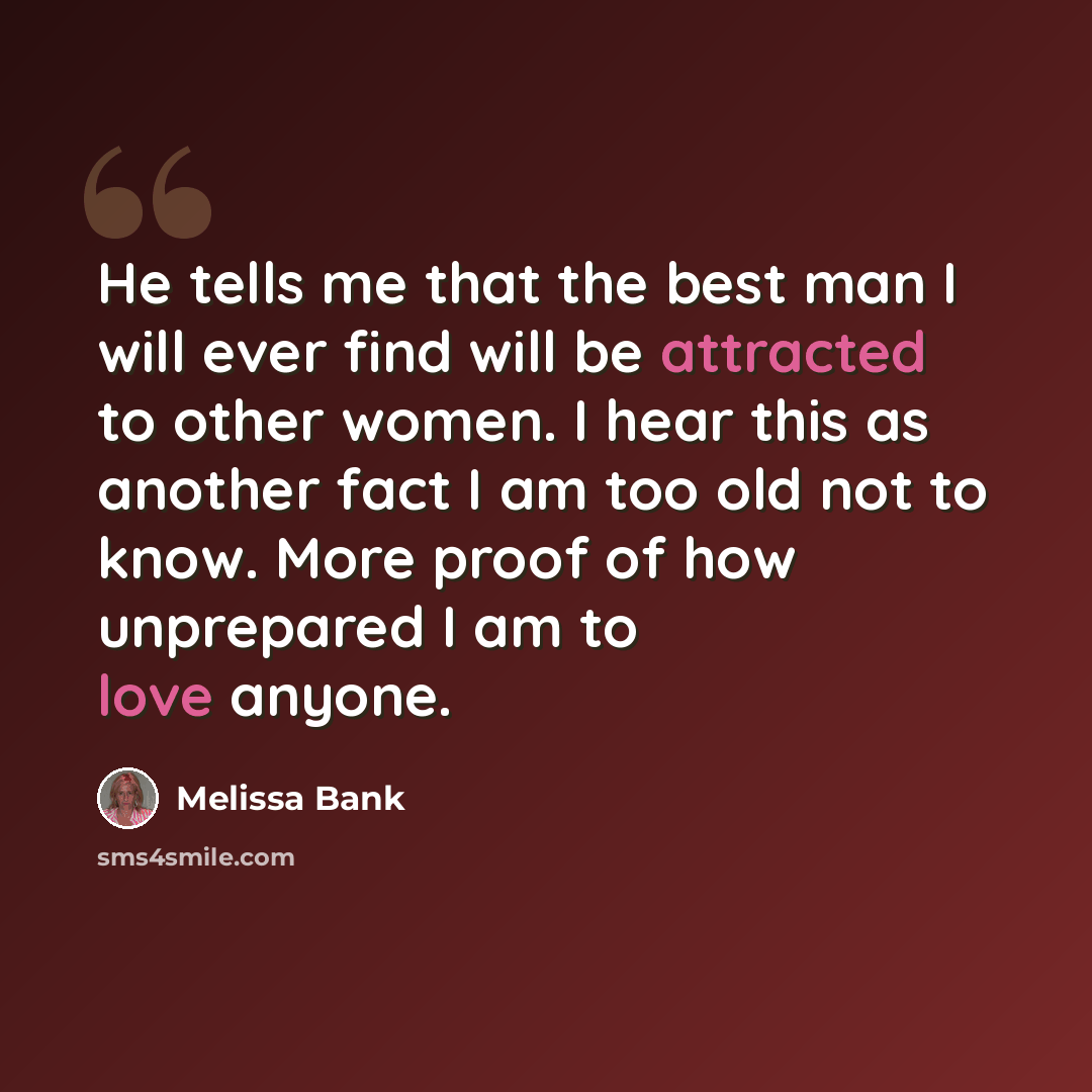 “He tells me that the best man I will ever find will be attracted to other women. I hear this as another fact I am too old not to know. More proof of how unprepared I am to love anyone.” quote by Melissa Bank