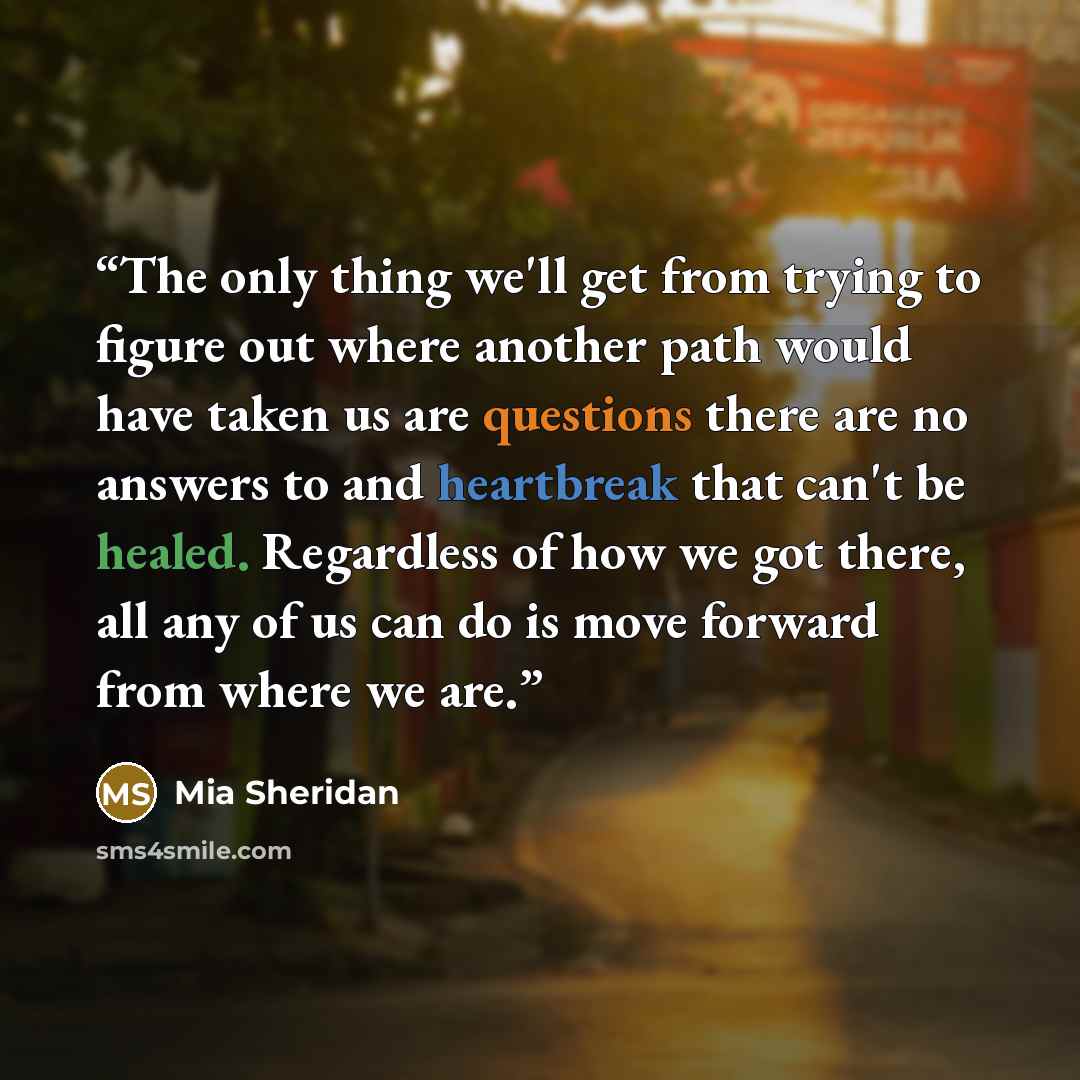 “The only thing we'll get from trying to figure out where another path would have taken us are questions there are no answers to and heartbreak that can't be healed. Regardless of how we got there, all any of us can do is move forward from where we are.” quote by Mia Sheridan