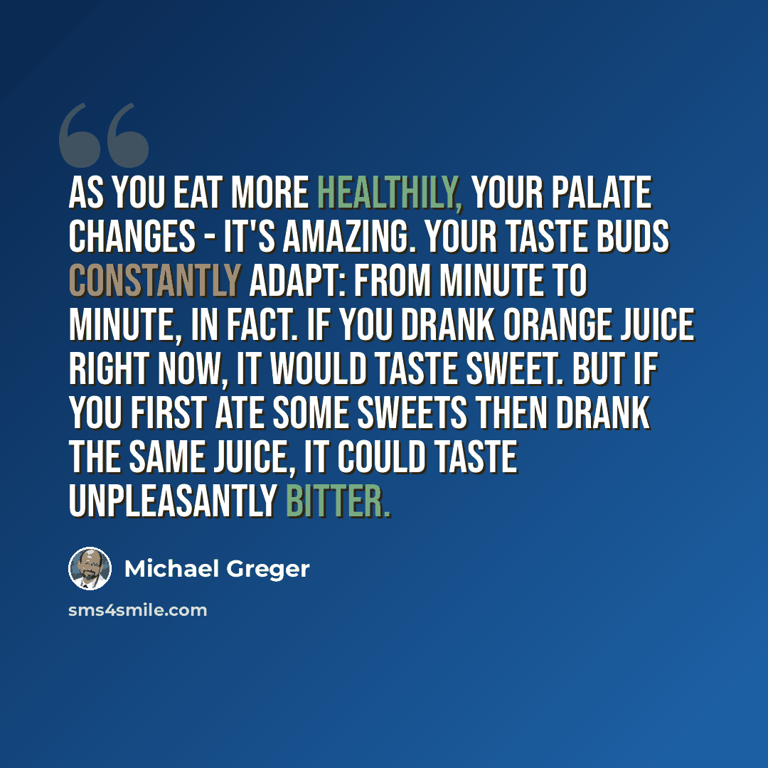 “As you eat more healthily, your palate changes - it's amazing. Your taste buds constantly adapt: from minute to minute, in fact. If you drank orange juice right now, it would taste sweet. But if you first ate some sweets then drank the same juice, it could taste unpleasantly bitter.” quote by Michael Greger